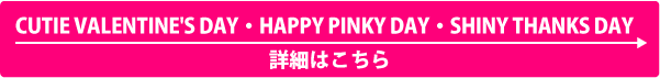 「CUTIE VALENTINE'S DAY」  「HAPPY PINKY DAY」詳細はこちら ＞＞