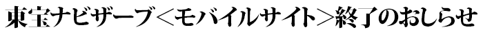 東宝ナビザーブ＜モバイルサイト＞終了のおしらせ