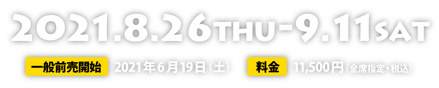 2020.8.26（木）～9.11（土）、一般前売開始2021年6月19日（土）、料金（全席指定・税込）11,500円