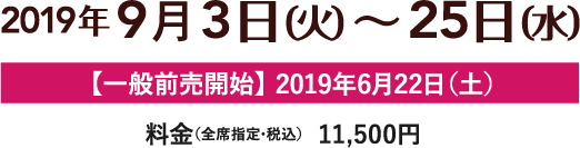 2019年9月3日（火）～25日（水）、【一般前売開始】2019年6月22日（土）、料金（全席指定・税込）11,500円