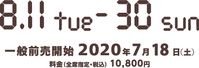 2020年8月11日（火）～8月30日（日）、7月18日（土）一般前売開始、料金：10,800円（全席指定・税込）