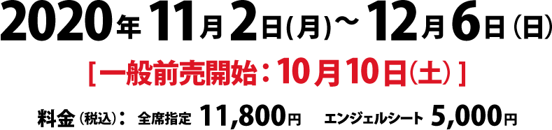 公演期間：2020年11月2日（月）～12月6日（日）、一般前売開始：10月10日（土）、料金（税込）　全席指定：11,800円、エンジェルシート：5,000円