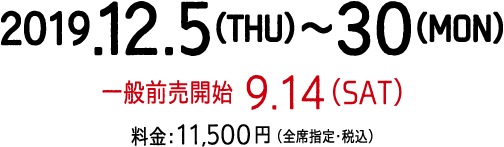 公演期間：2019年12月5日（木）～12月30日（月）、9月14日（土）一般前売開始、【料金】11,500円（全席指定・税込）