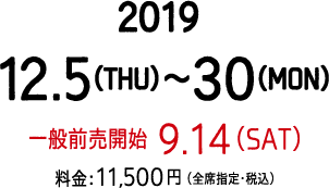 公演期間：2019年12月5日（木）～12月30日（月）、9月14日（土）一般前売開始、【料金】11,500円（全席指定・税込）