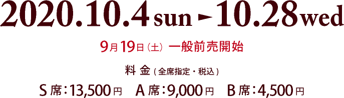 公演期間：2020年10月4日（日）～10月28日（水）、9月19日（土）一般前売開始、【料金】(税込)S席：13,500円　A席：9,000円　B席：4,500円