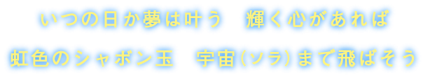 いつの日か夢は叶う　輝く心があれば　虹色のシャボン玉　宇宙（ソラ）まで飛ばそう