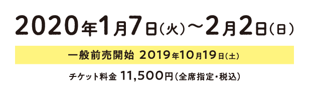 2020年1月7日（火）～2月2日（日）、一般前売開始  2019年10月19日（土）、チケット料金 11,500円（全席指定・税込）